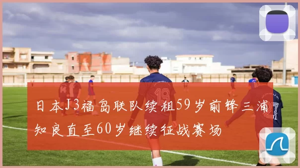 日本J3福岛联队续租59岁前锋三浦知良直至60岁继续征战赛场