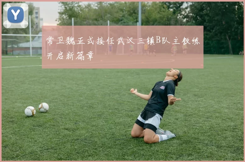 常卫魏正式接任武汉三镇B队主教练开启新篇章