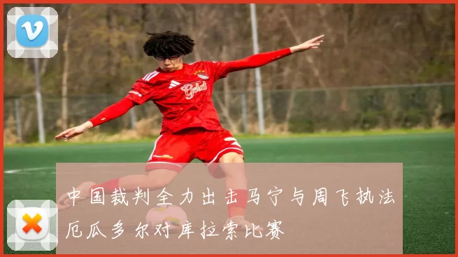 中国裁判全力出击马宁与周飞执法厄瓜多尔对库拉索比赛