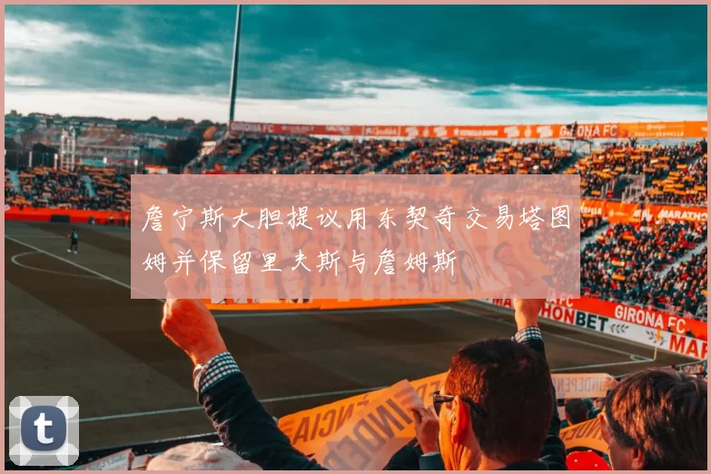 詹宁斯大胆提议用东契奇交易塔图姆并保留里夫斯与詹姆斯