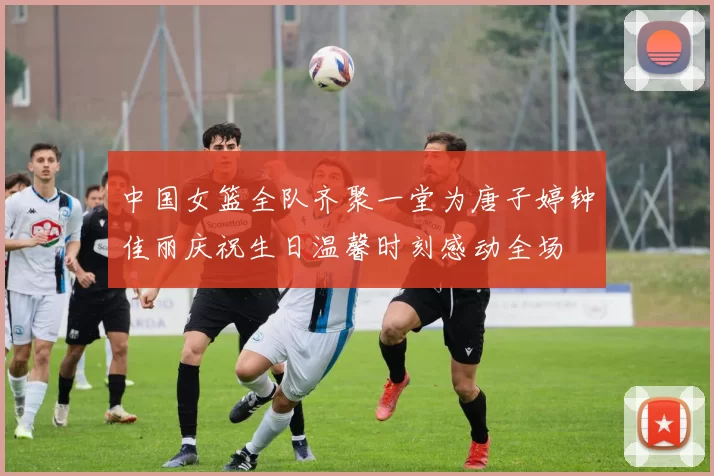 中国女篮全队齐聚一堂为唐子婷钟佳丽庆祝生日温馨时刻感动全场