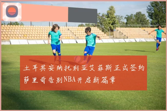 土耳其安纳托利亚艾菲斯正式签约萨里奇告别NBA开启新篇章