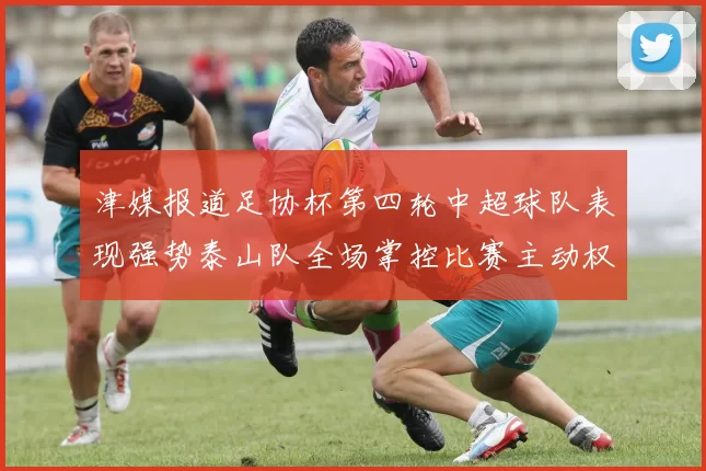 津媒报道足协杯第四轮中超球队表现强势泰山队全场掌控比赛主动权