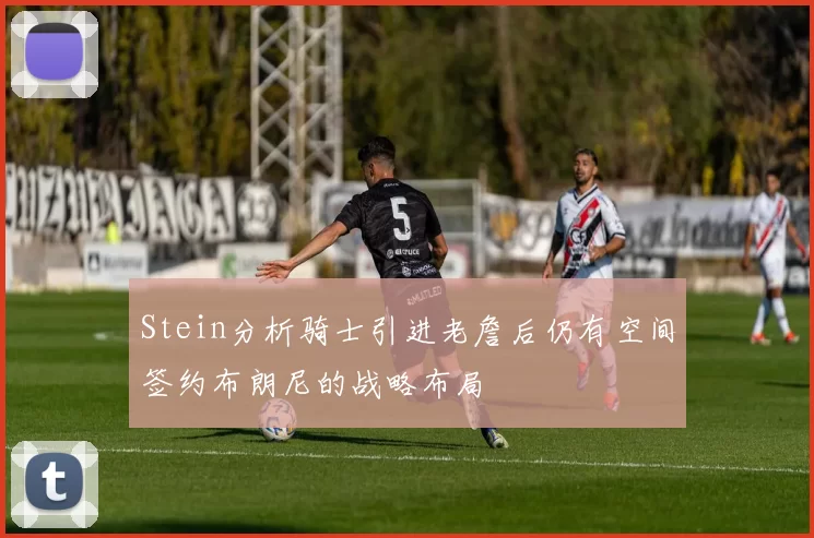 Stein分析骑士引进老詹后仍有空间签约布朗尼的战略布局