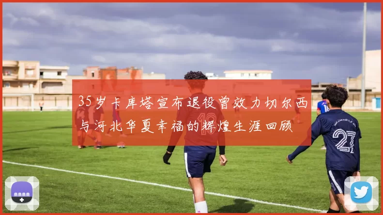 35岁卡库塔宣布退役曾效力切尔西与河北华夏幸福的辉煌生涯回顾