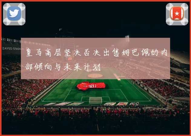 皇马高层坚决否决出售姆巴佩的内部倾向与未来计划
