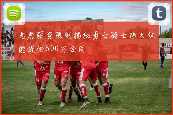 老詹薪资限制揭秘勇士骑士热火仅能提供600万合同