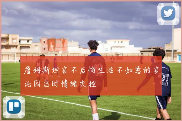 詹姆斯坦言不后悔生活不如意的言论因当时情绪失控