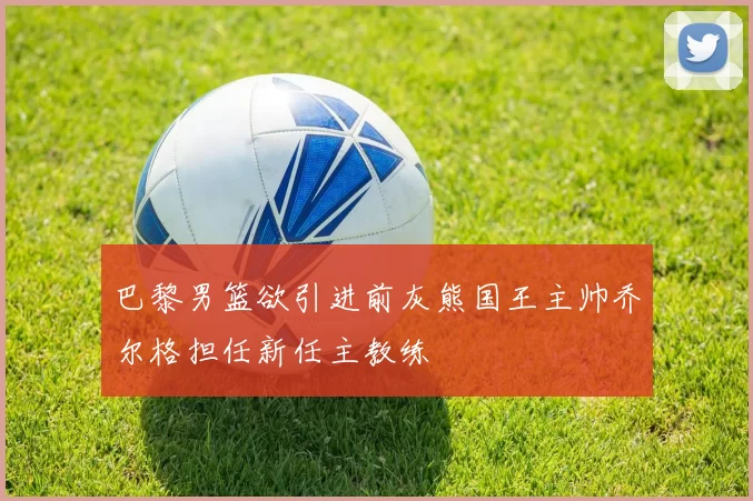 巴黎男篮欲引进前灰熊国王主帅乔尔格担任新任主教练