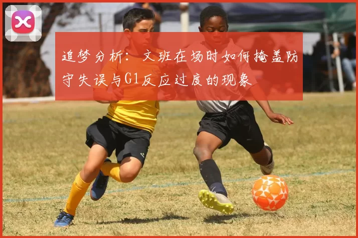 追梦分析：文班在场时如何掩盖防守失误与G1反应过度的现象