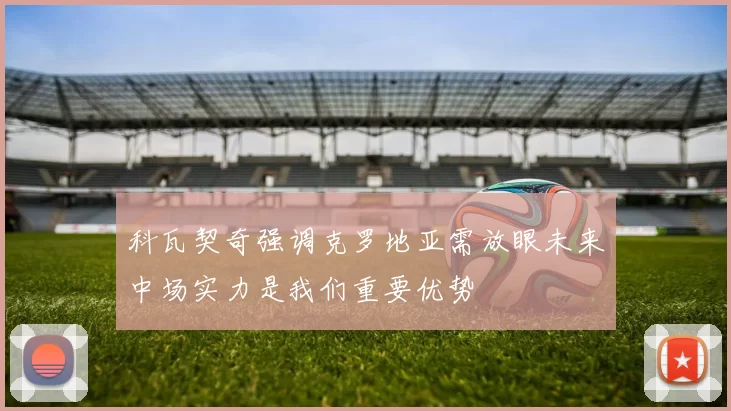 科瓦契奇强调克罗地亚需放眼未来中场实力是我们重要优势