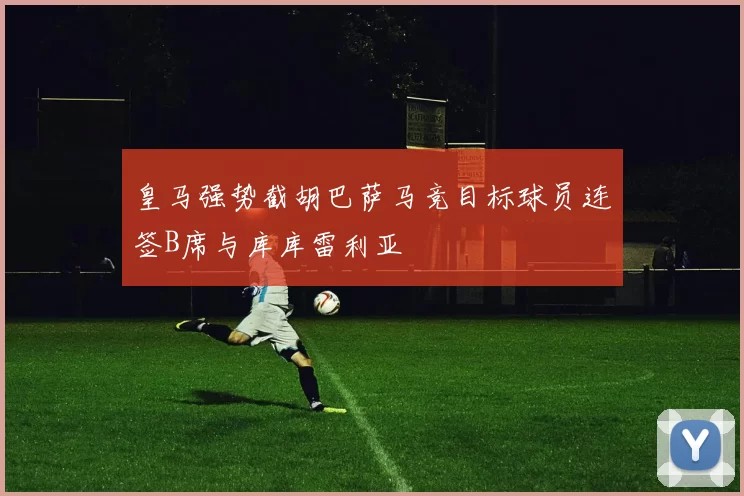 皇马强势截胡巴萨马竞目标球员连签B席与库库雷利亚