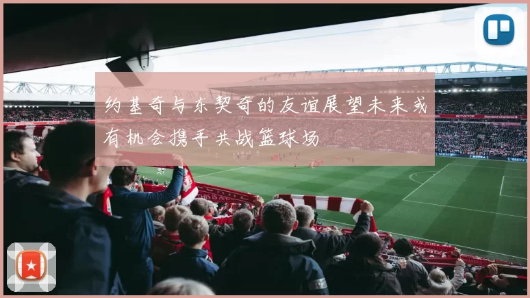 约基奇与东契奇的友谊展望未来或有机会携手共战篮球场