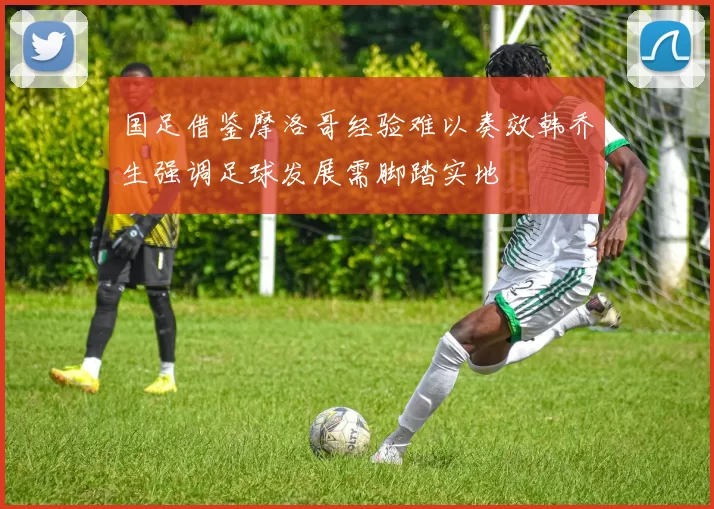 国足借鉴摩洛哥经验难以奏效韩乔生强调足球发展需脚踏实地