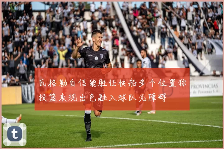瓦格勒自信能胜任快船多个位置称投篮表现出色融入球队无障碍