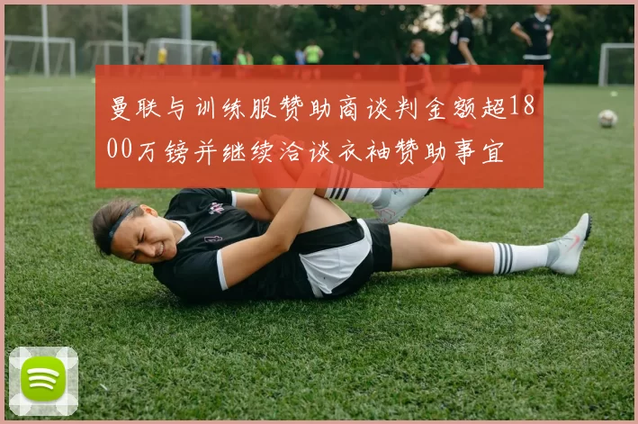 曼联与训练服赞助商谈判金额超1800万镑并继续洽谈衣袖赞助事宜