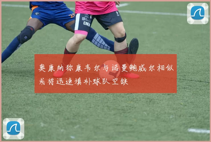 奥康纳称康韦尔与诺曼鲍威尔相似或将迅速填补球队空缺