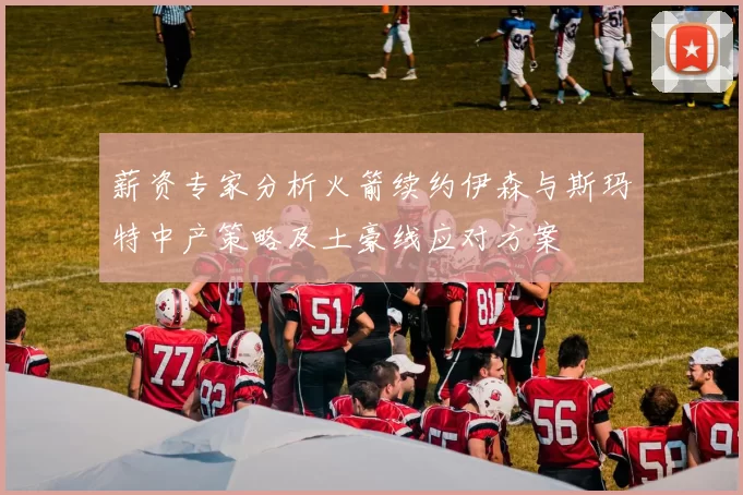 薪资专家分析火箭续约伊森与斯玛特中产策略及土豪线应对方案