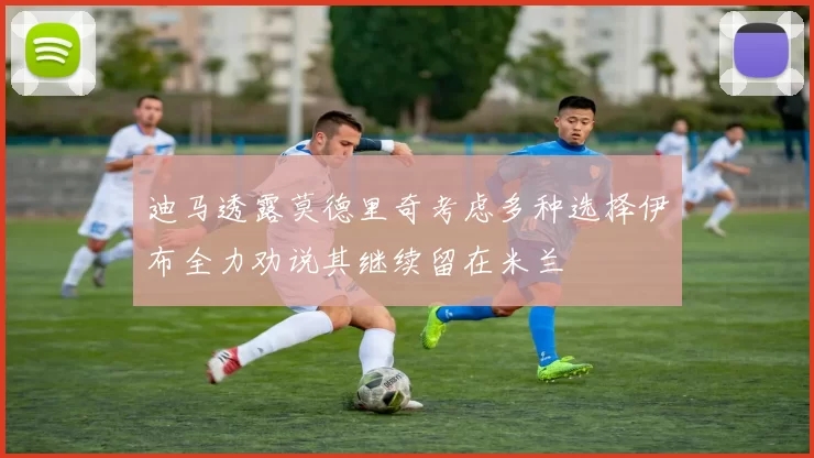 迪马透露莫德里奇考虑多种选择伊布全力劝说其继续留在米兰