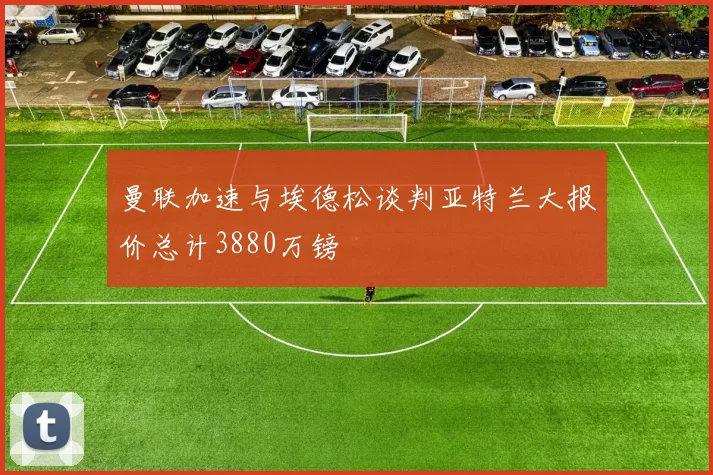 曼联加速与埃德松谈判亚特兰大报价总计3880万镑