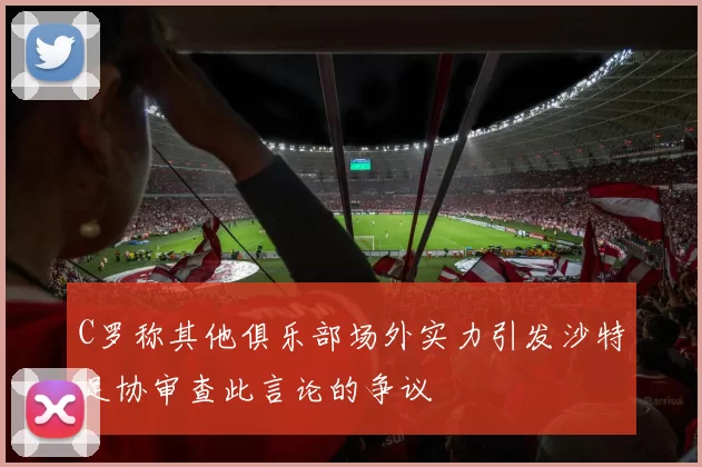 C罗称其他俱乐部场外实力引发沙特足协审查此言论的争议