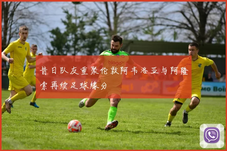 昔日队友重聚伦敦阿韦洛亚与阿隆索再续足球缘分