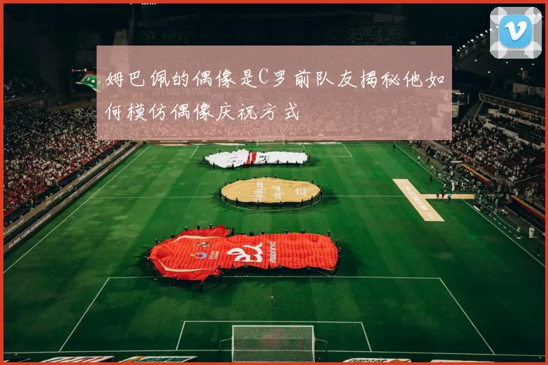姆巴佩的偶像是C罗前队友揭秘他如何模仿偶像庆祝方式