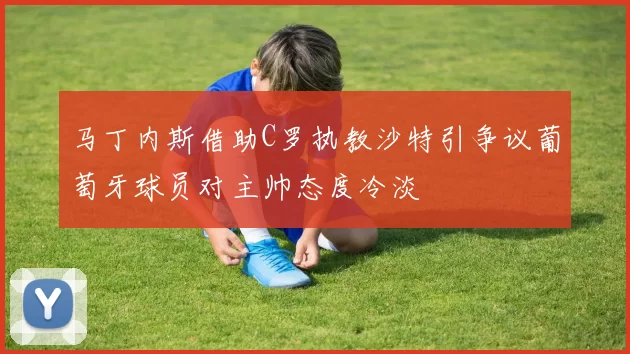 马丁内斯借助C罗执教沙特引争议葡萄牙球员对主帅态度冷淡