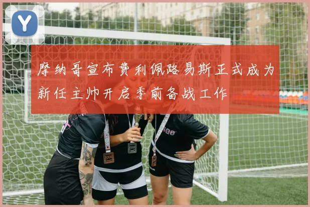 摩纳哥宣布费利佩路易斯正式成为新任主帅开启季前备战工作