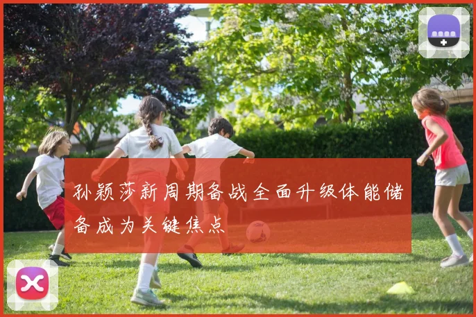 孙颖莎新周期备战全面升级体能储备成为关键焦点
