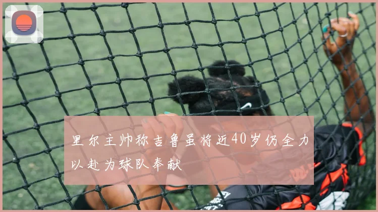里尔主帅称吉鲁虽将近40岁仍全力以赴为球队奉献